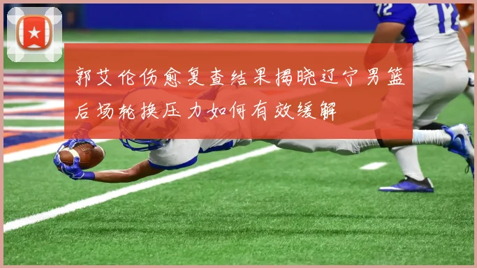 郭艾伦伤愈复查结果揭晓辽宁男篮后场轮换压力如何有效缓解