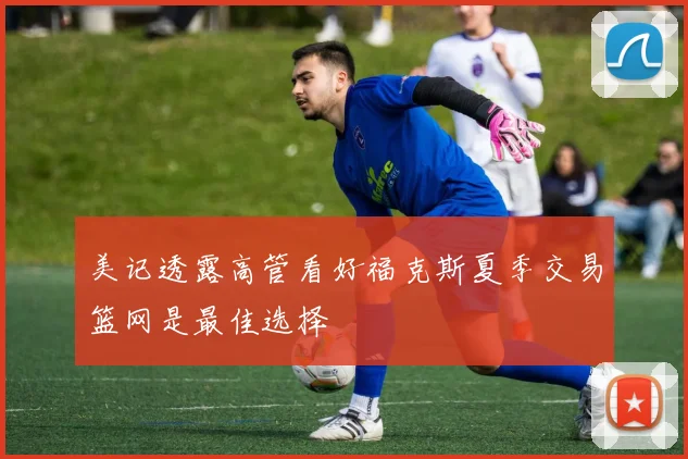 美记透露高管看好福克斯夏季交易篮网是最佳选择
