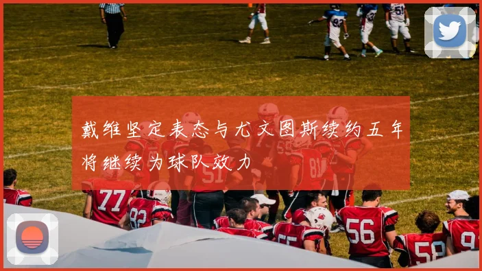 戴维坚定表态与尤文图斯续约五年将继续为球队效力
