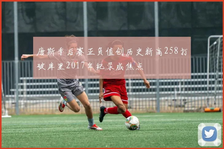 唐斯季后赛正负值创历史新高258打破库里2017年纪录成焦点