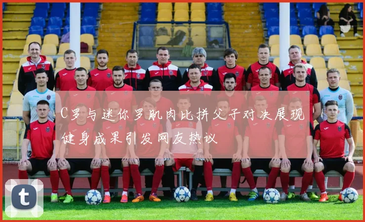 C罗与迷你罗肌肉比拼父子对决展现健身成果引发网友热议