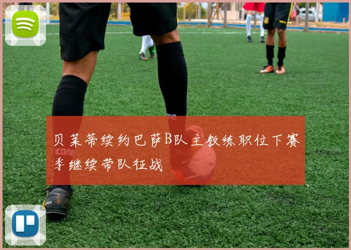 贝莱蒂续约巴萨B队主教练职位下赛季继续带队征战