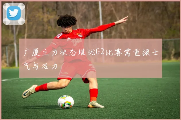 广厦主力状态堪忧G2比赛需重振士气与活力