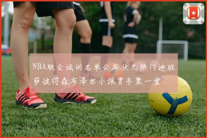 NBA联合试训名单公布状元热门迪班萨彼得森布泽尔小佩贾齐聚一堂