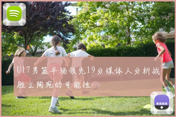 U17男篮半场领先19分媒体人分析战胜立陶宛的可能性
