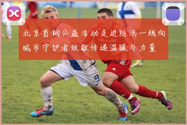 北京首钢公益活动走进防汛一线向城市守护者致敬传递温暖与力量