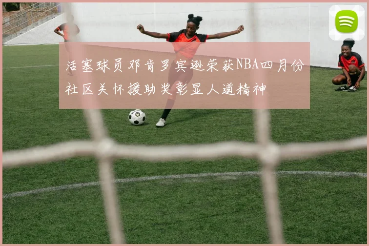 活塞球员邓肯罗宾逊荣获NBA四月份社区关怀援助奖彰显人道精神
