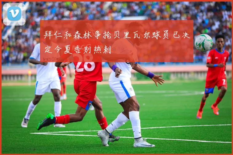 拜仁和森林争抢贝里瓦尔球员已决定今夏告别热刺