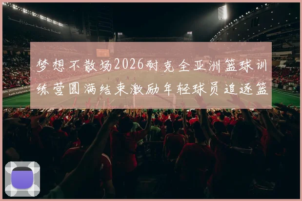 梦想不散场2026耐克全亚洲篮球训练营圆满结束激励年轻球员追逐篮球梦想