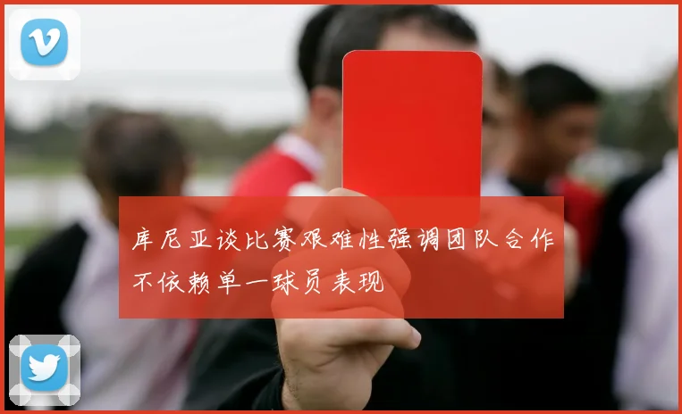 库尼亚谈比赛艰难性强调团队合作不依赖单一球员表现