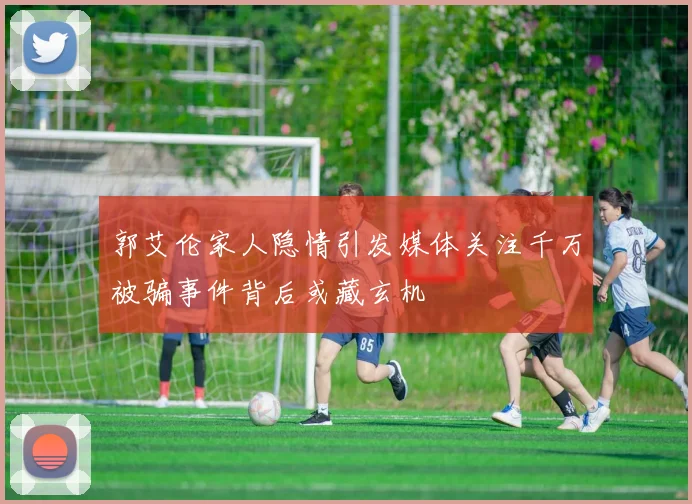 郭艾伦家人隐情引发媒体关注千万被骗事件背后或藏玄机