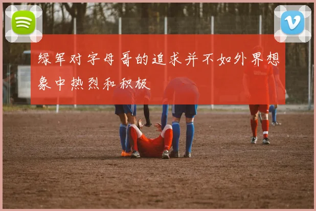 绿军对字母哥的追求并不如外界想象中热烈和积极