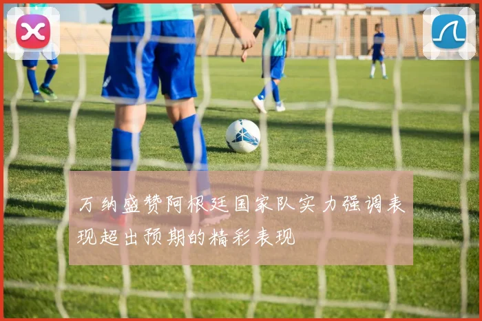 万纳盛赞阿根廷国家队实力强调表现超出预期的精彩表现