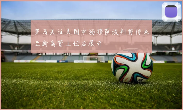 罗马关注美国中场穆萨谈判将待米兰新高管上任后展开
