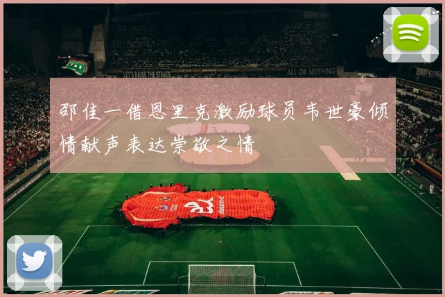 邵佳一借恩里克激励球员韦世豪倾情献声表达崇敬之情