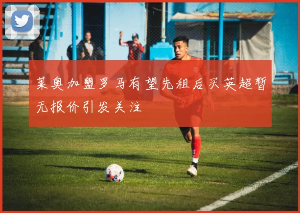 莱奥加盟罗马有望先租后买英超暂无报价引发关注