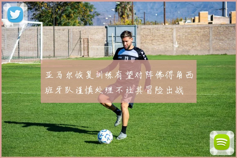 亚马尔恢复训练有望对阵佛得角西班牙队谨慎处理不让其冒险出战