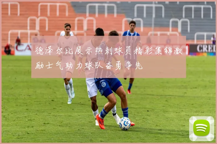 德泽尔比展示热刺球员精彩集锦激励士气助力球队奋勇争先