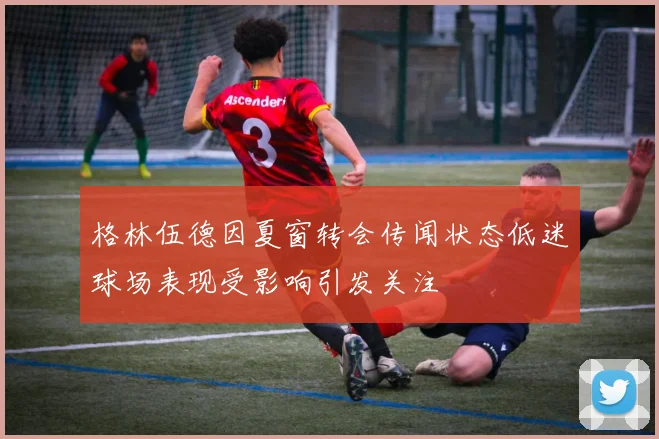 格林伍德因夏窗转会传闻状态低迷球场表现受影响引发关注