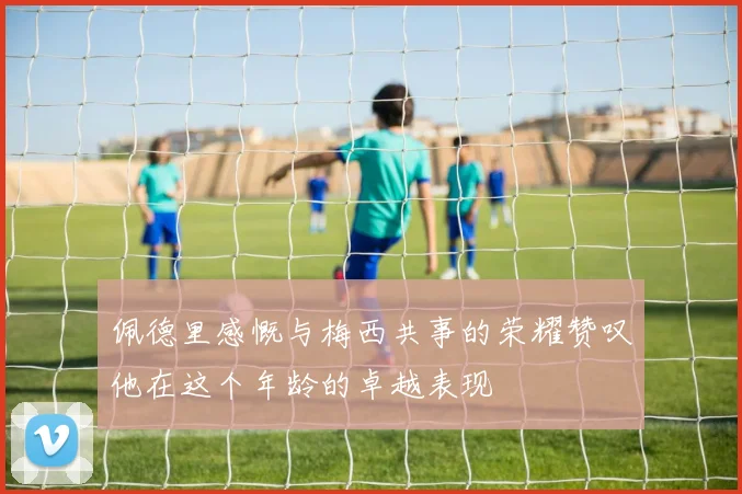 佩德里感慨与梅西共事的荣耀赞叹他在这个年龄的卓越表现