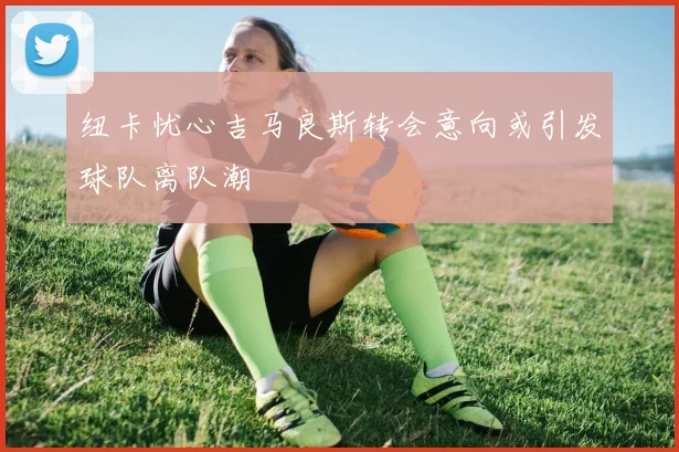 纽卡忧心吉马良斯转会意向或引发球队离队潮