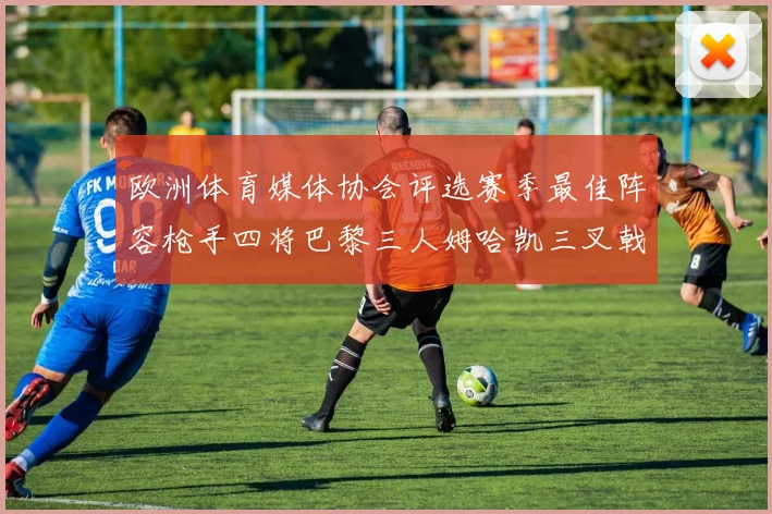 欧洲体育媒体协会评选赛季最佳阵容枪手四将巴黎三人姆哈凯三叉戟引关注