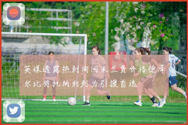 英媒透露热刺询问米兰费价格德泽尔比将托纳利列为引援首选