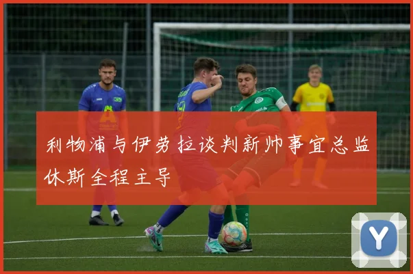 利物浦与伊劳拉谈判新帅事宜总监休斯全程主导