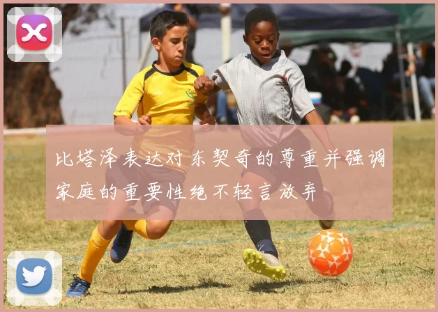 比塔泽表达对东契奇的尊重并强调家庭的重要性绝不轻言放弃