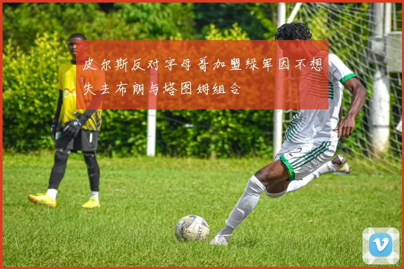 皮尔斯反对字母哥加盟绿军因不想失去布朗与塔图姆组合