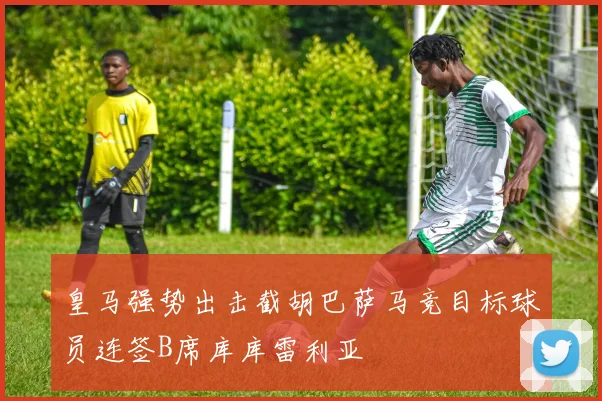 皇马强势出击截胡巴萨马竞目标球员连签B席库库雷利亚