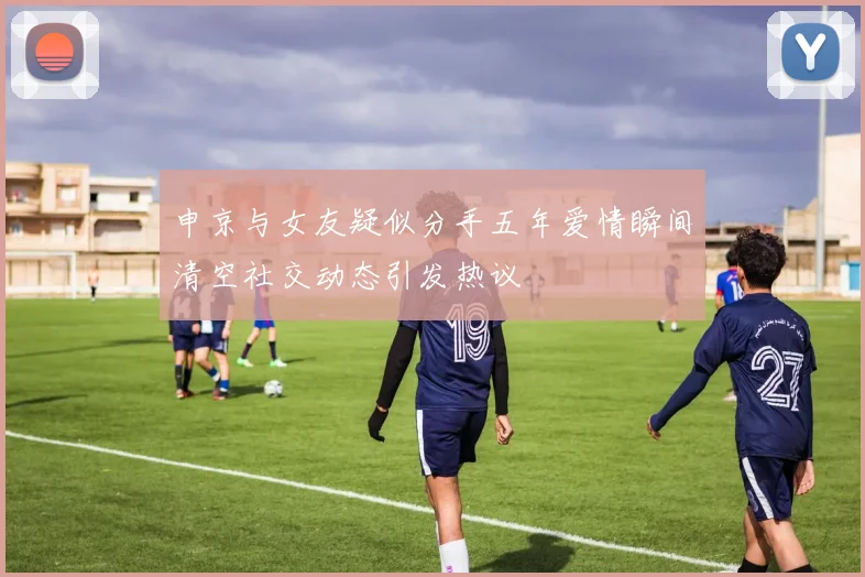 申京与女友疑似分手五年爱情瞬间清空社交动态引发热议