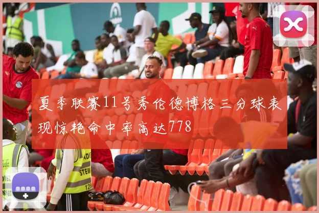 夏季联赛11号秀伦德博格三分球表现惊艳命中率高达778