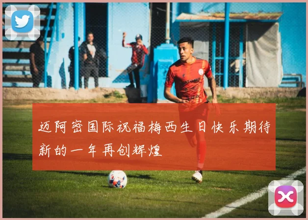 迈阿密国际祝福梅西生日快乐期待新的一年再创辉煌