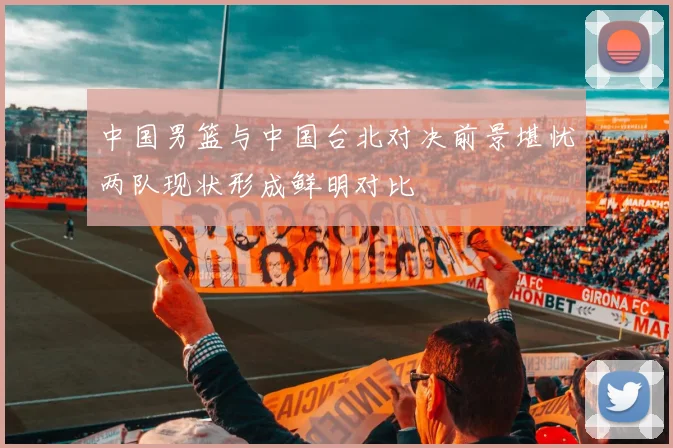 中国男篮与中国台北对决前景堪忧两队现状形成鲜明对比