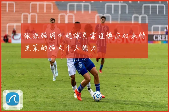 张源强调中超球员需谨慎应对米特里策的强大个人能力